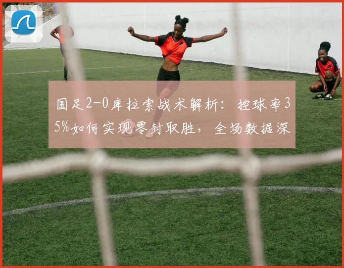 国足2-0库拉索战术解析：控球率35%如何实现零封取胜，全场数据深度复盘