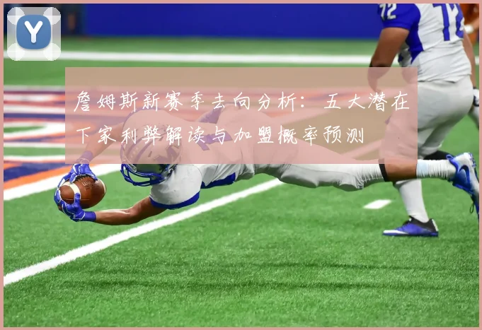 詹姆斯新赛季去向分析：五大潜在下家利弊解读与加盟概率预测