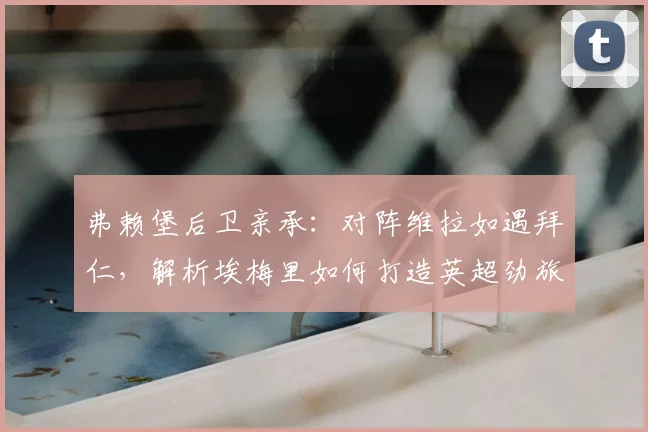 弗赖堡后卫亲承：对阵维拉如遇拜仁，解析埃梅里如何打造英超劲旅