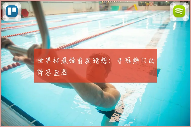 世界杯最强首发猜想：夺冠热门的阵容蓝图