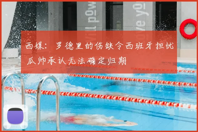 西媒：罗德里的伤缺令西班牙担忧 瓜帅承认无法确定归期