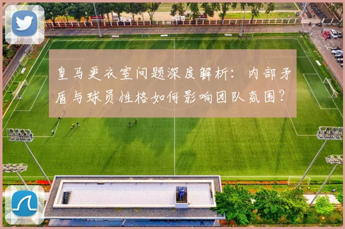 皇马更衣室问题深度解析：内部矛盾与球员性格如何影响团队氛围？