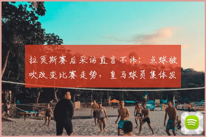 拉莫斯赛后采访直言不讳：点球被吹改变比赛走势，皇马球员集体发声引争议