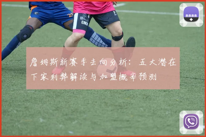 詹姆斯新赛季去向分析：五大潜在下家利弊解读与加盟概率预测