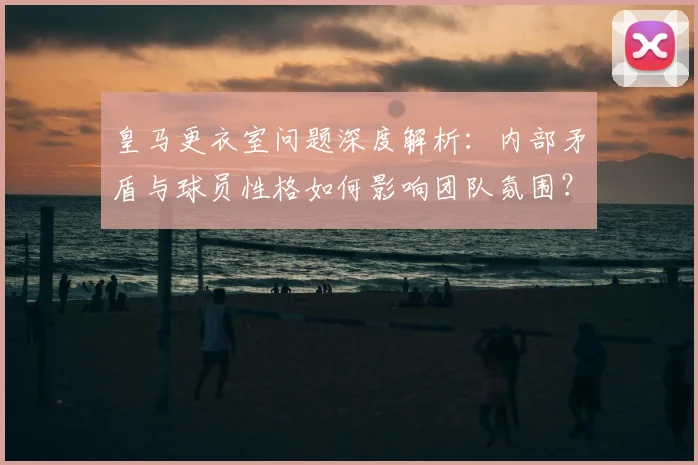 皇马更衣室问题深度解析：内部矛盾与球员性格如何影响团队氛围？