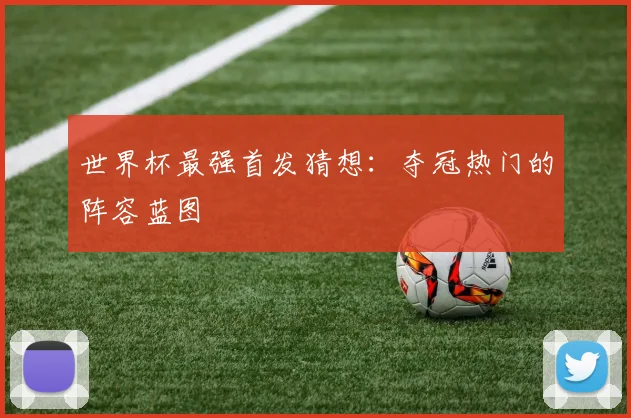 世界杯最强首发猜想：夺冠热门的阵容蓝图