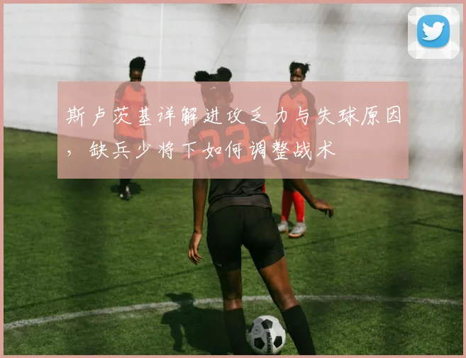 斯卢茨基详解进攻乏力与失球原因，缺兵少将下如何调整战术